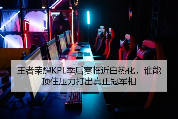 王者荣耀KPL季后赛临近白热化，谁能顶住压力打出真正冠军相