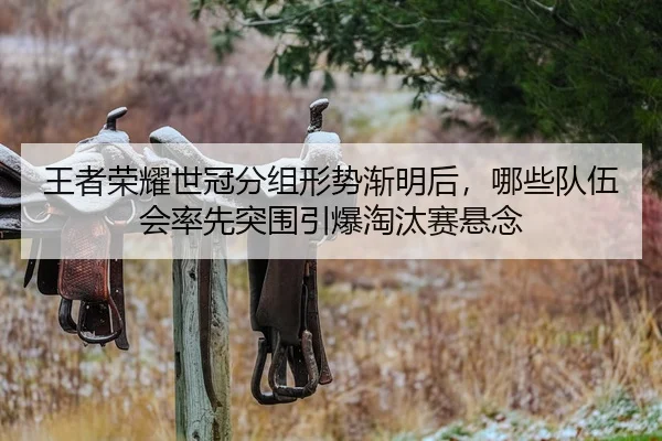 王者荣耀世冠分组形势渐明后，哪些队伍会率先突围引爆淘汰赛悬念